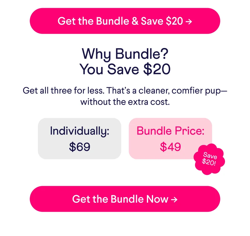 Get the Bundle & Save $20 -> Why Bundle? You Save $20 Get all three for less. That’s a cleaner, comfier pup—without the extra cost. Individually = $69 vs. Bundle Price = $49. Get The Bundle Now –>