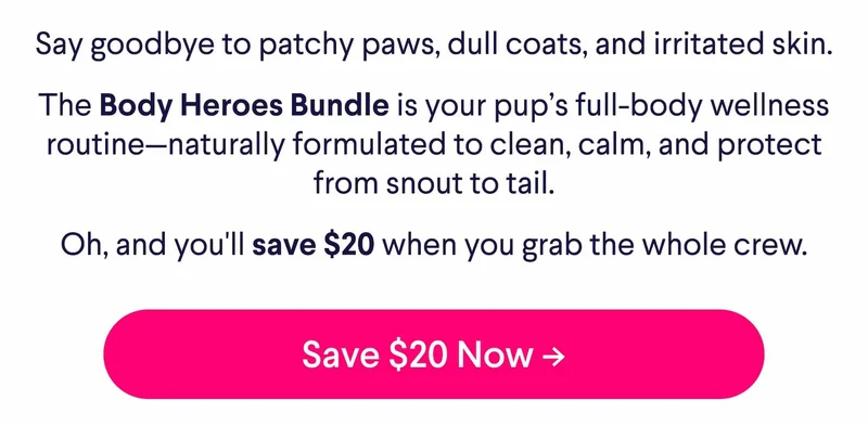 Say goodbye to patchy paws, dull coats, and irritated skin. The Body Heroes Bundle is your pup’s full-body wellness routine—naturally formulated to clean, calm, and protect from snout to tail. Oh, and you'll save $20 when you grab the whole crew. Save $20 Now ->