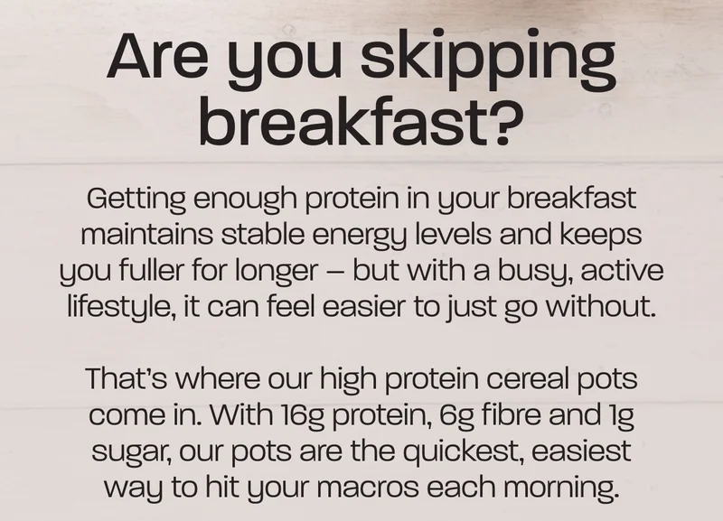 Getting enough protein in your breakfast maintains stable energy levels and keeps you fuller for longer – but with a busy, active lifestyle, it can feel easier to just go without.  That’s where our high protein cereal pots come in. With 16g protein, 6g fibre and 1g sugar, our pots are the quickest, easiest way to hit your macros each morning.