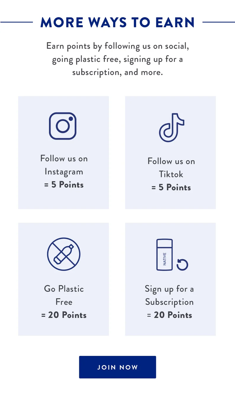 MORE WAYS TO EARN | Earn points by following us on social, going plastic free, signing up for a subscription, and more. | Follow us on Instagram = 5 Points | Follow us on TikTok = 5 Points | Go Plastic Free = 20 Points | Sign up for a Subscription = 20 Points | JOIN NOW