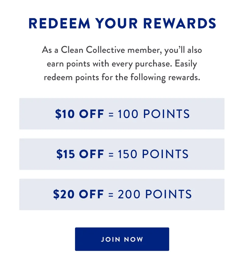 Redeem Your Rewards | As a Clean Collective member, you’ll also earn points with every purchase. Easily redeem points for the following rewards. | $10 Off = 100 Points | $15 Off = 150 Points | $20 Off = 200 Points | JOIN NOW