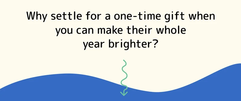 Why settle for a one-time gift when you can make their whole year brighter?