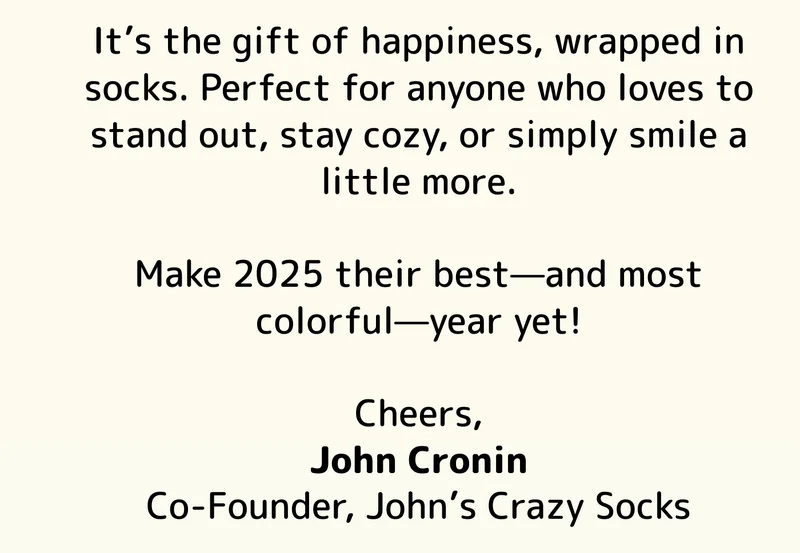 It’s the gift of happiness, wrapped in socks. Perfect for anyone who loves to stand out, stay cozy, or simply smile a little more.  Make 2025 their best—and most colorful—year yet!  Cheers, John Cronin Co-Founder, John’s Crazy Socks