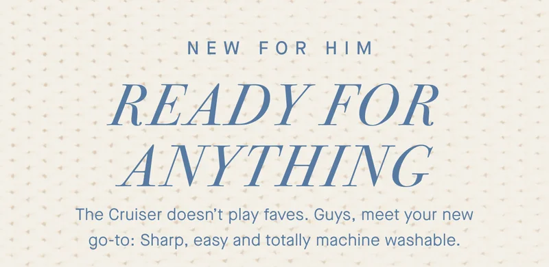 NEW FOR HIM Ready for anything. The Cruiser doesn’t play faves. Guys, meet your new go-to: Sharp, easy and totally machine washable.