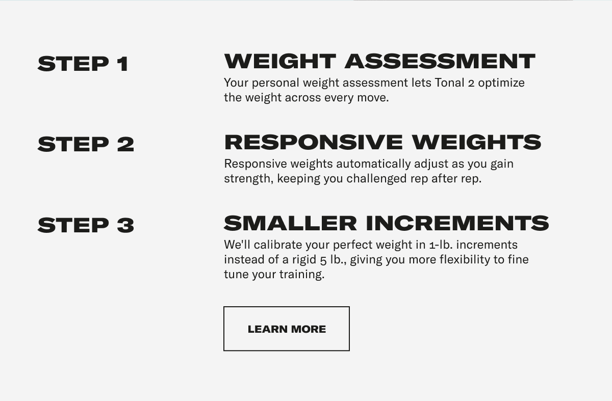 STEP 1: WEIGHT ASSESSMENT Your personal weight assessment lets Tonal 2 optimize the weight across every move. STEP 2: RESPONSIVE WEIGHTS Responsive weights automatically adjust as you gain strength, keeping you challenged rep after rep. STEP 3: SMALLER INCREMENTS We'll calibrate your perfect weight in 1-lb. increments instead of a rigid 5 lb., giving you more flexibility to fine tune your training. CTA MODULE - GET AFTER IT