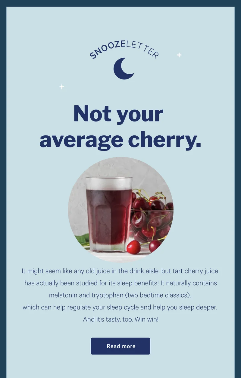 SNOOZELETTER >> Not Your Average Cherry >>  It might seem like any old juice in the drink aisle, but tart cherry juice has actually been studied for its sleep benefits! It naturally contains melatonin and tryptophan (two bedtime classics), which can help regulate your sleep cycle and help you sleep deeper. And it’s tasty, too. Win win! >> Read more >>