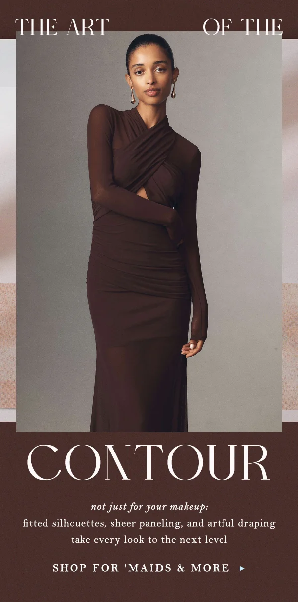 the art of the contour, not just for your makeup: fitted silhouettes, sheer paneling, and artful draping take every look to the next level, shop for maids and more