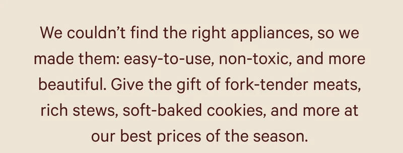 We couldn’t find the right appliances, so we made them: easy-to-use, non-toxic, and more beautiful. Give the gift of fork-tender meats, rich stews, soft-baked cookies, and more at our best prices of the season.