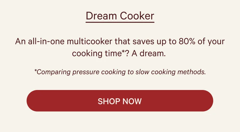 Dream Cooker  An all-in-one multicooker that saves up to 80% of your cooking time*? A dream.  *Comparing pressure cooking to slow cooking methods.  SHOP NOW