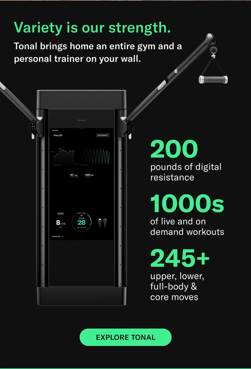 Variety is our strength. Tonal brings home an entire gym and a personal trainer on your wall. 200 pounds of digital resistance. 1000s of live and on demand workouts. 245+ upper, lower,  full-body &  core moves. CTA: EXPLORE TONAL