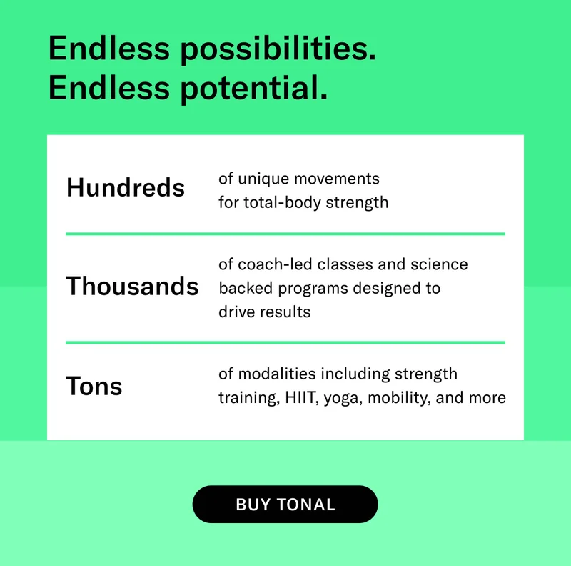 Endless possibilities.  Endless potential. Hundreds of unique movements  for total-body strength. Thousands of coach-led classes and science backed programs designed to  drive results. Tons of modalities including strength training, HIIT, yoga, mobility, and more. CTA: BUY TONAL