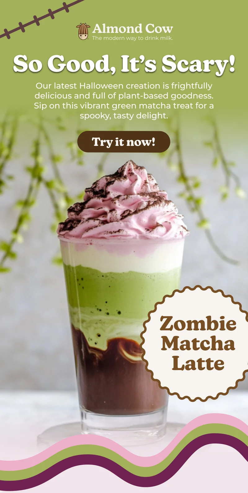Almond Cow The modern way to drink milk. So Good, It's Scary! Our latest Halloween creation is frightfully delicious and full of plant-based goodness. Sip on this vibrant green matcha treat for a spooky, tasty delight. Try it now! Zombie Matcha Latte