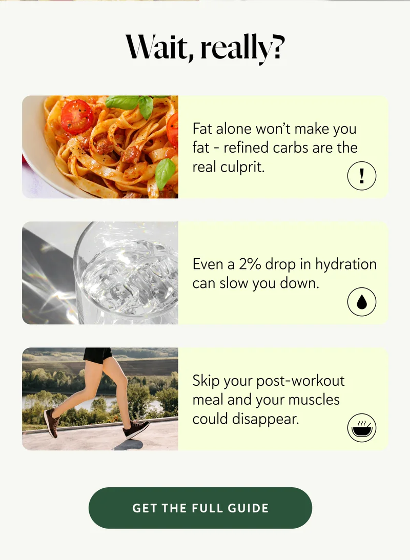 Wait, really?    Fat doesn’t make you fat – refined carbs do. Even a 2% drop in hydration can slow you down Skip your post-workout meal and your muscles could disappear.