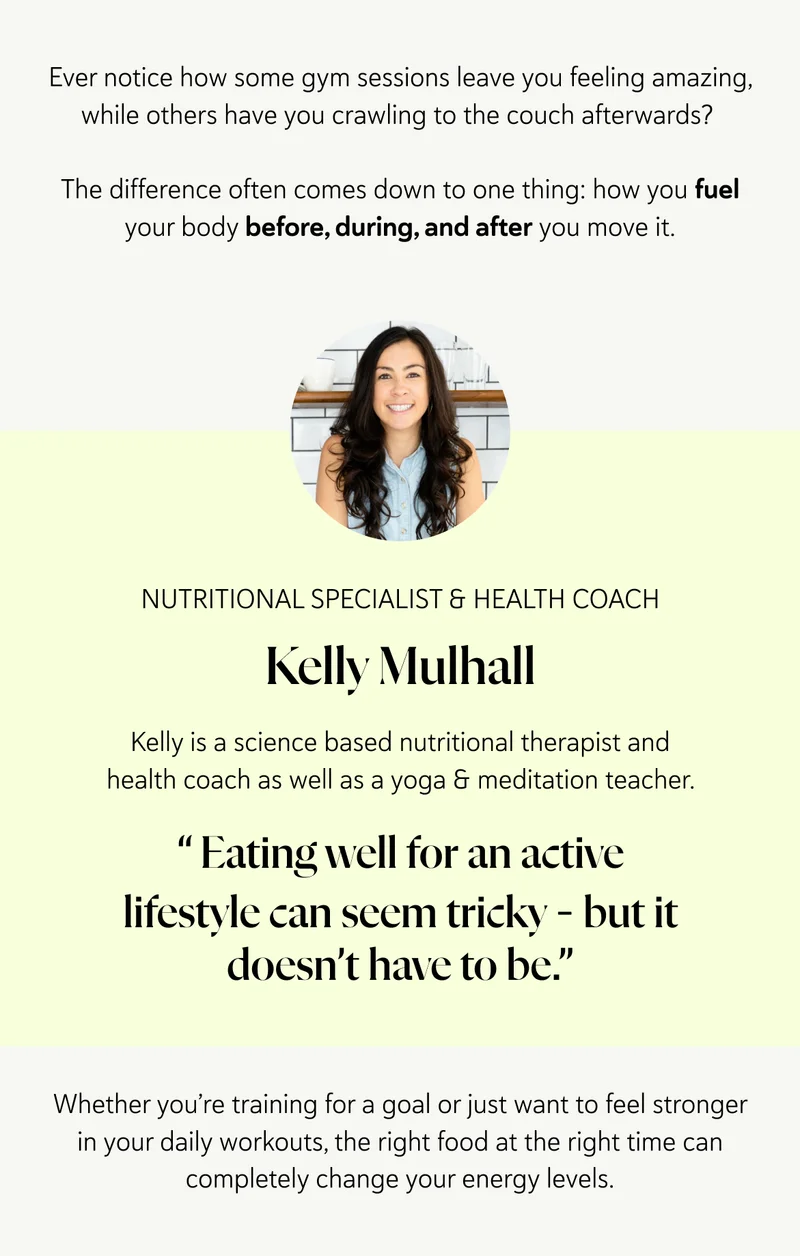 Ever notice how some gym sessions leave you feeling amazing, while others have you crawling to the couch afterwards?   The difference often comes down to one thing: how you fuel your body before, during, and after you move it. Nutritional Specialist & Health Coach. Kelly is a science based nutritional therapist and health coach as well as a yoga & meditation teacher. “&nbsp;Eating well for an active lifestyle can seem tricky – but it doesn’t have to be.” Whether you’re training for a goal or just want to feel stronger in your daily workouts, the right food at the right time can completely change your energy levels.