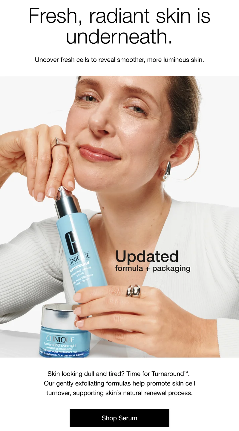 Fresh, radiant skin is underneath. Uncover fresh cells to reveal smoother, more luminous skin. Updated formula + packaging Skin looking dull and tired? Time for Turnaround™. Our gently exfoliating formulas help promote skin cell turnover, supporting skin's natural renewal process. Shop Serum