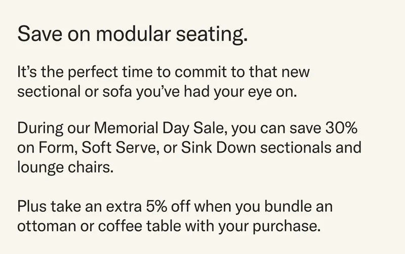 During our Memorial Day Sale, you can save 30% on Form, Soft Serve, or Sink Down sectionals and lounge chairs.   Plus take an extra 5% off when you bundle an ottoman or coffee table with your purchase.
