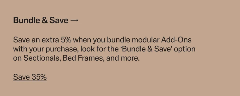 Bundle & Save. Save an extra 5% when you bundle modular Add-Ons with your purchase, look for the ‘Bundle & Save’ option on Sectionals, Bed Frames, and more.