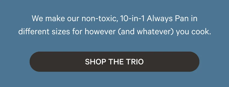 We make our non-toxic, 10-in-1 Always Pan in different sizes for however (and whatever) you cook. Shop the Trio