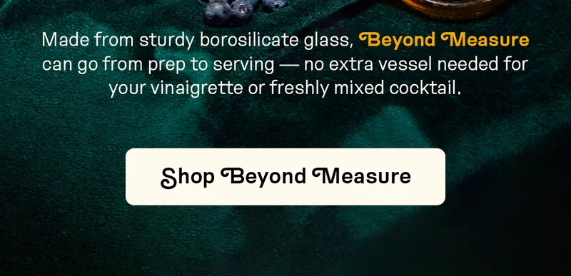 Made from sturdy borosilicate glass, Beyond Measure can go from prep to serving — no extra vessel needed for your vinaigrette or freshly mixed cocktail.