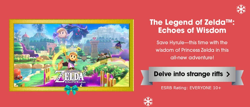 The Legend of Zelda: Echoes of Wisdom. Save Hyrule—this time with the wisdom of Princess Zelda in this all-new adventure! Delve into strange rifts. ESRB Rating: EVERYONE 10+