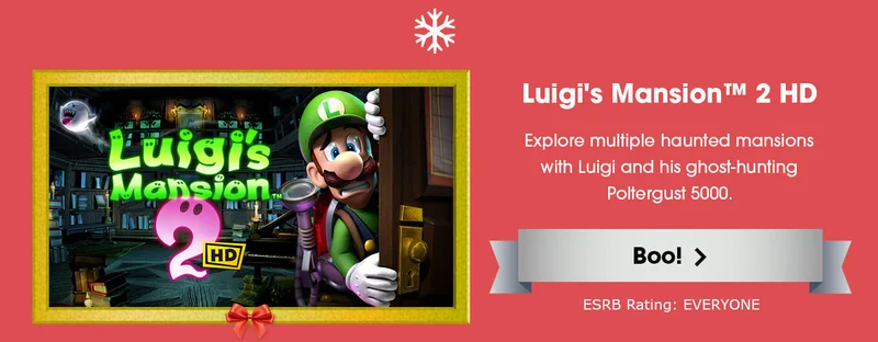Luigi's Mansion 2 HD. Explore multiple haunted mansions with Luigi and his ghost-hunting Poltergust 5000. Boo! ESRB Rating: EVERYONE.