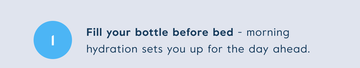 Fill your bottle before bed - morning hydration sets you up for the day ahead.