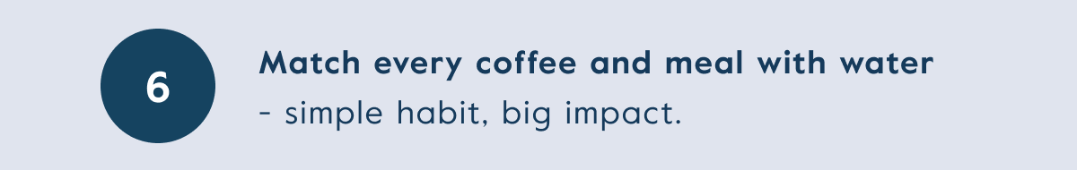 Match every coffee and meal with water  - simple habit, big impact.
