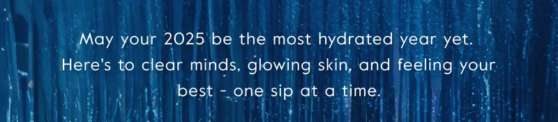 May your 2025 be the most hydrated year yet.  Here's to clear minds, glowing skin, and feeling your best - one sip at a time.