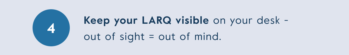 Keep your LARQ visible on your desk -  out of sight = out of mind.