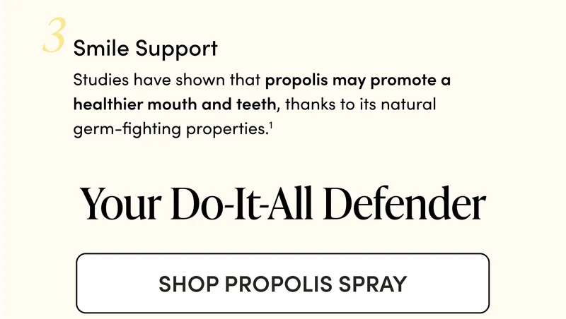 Smile Support     Studies have shown that propolis may promote a healthier mouth and teeth, thanks to its natural germ-fighting properties.1    Your Do-It-All Defender CTA: SHOP PROPOLIS SPRAY