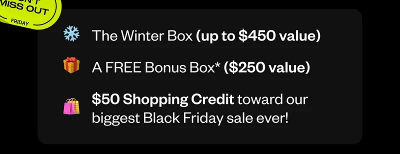 The Winter Box (up to $450 value) | A FREE Bonus Box ($250 value) | $50 Shopping Credit toward our biggest Black Friday sale ever!