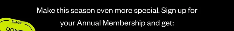 Make this season even more special. Sign up for your Annual Membership and get: