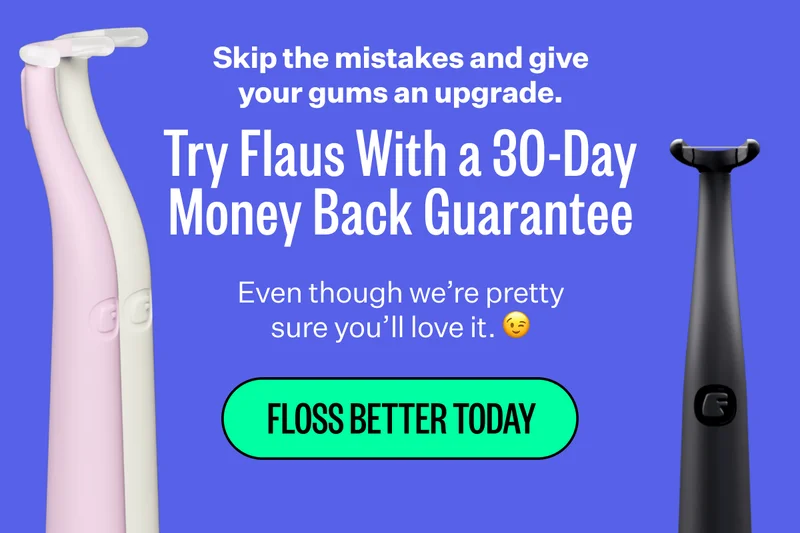 Skip the mistakes and give your gums an upgrade. | Try Flaus With a 30-Day Money Back Guarantee | Even though we're pretty sure you'll love it. | Floss Better Today