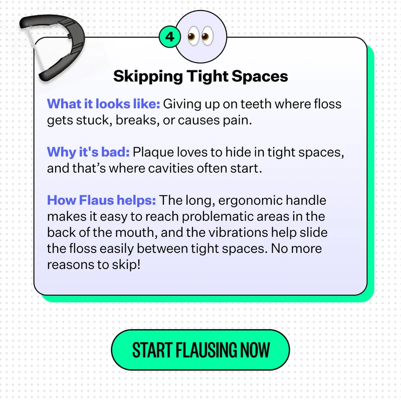 4. Skipping Tight Spaces | What it looks like: Giving up on teeth where floss gets stuck, breaks, or causes pain. | Why it's bad: Plaque loves to hide in tight spaces, and that's where cavities often start. | How Flaus helps: The long, ergonomic handle makes it easy to reach problematic areas in the back of the mouth, and the vibrations help slide the floss easily between tight spaces. No more reasons to skip! | Start Flausing Now