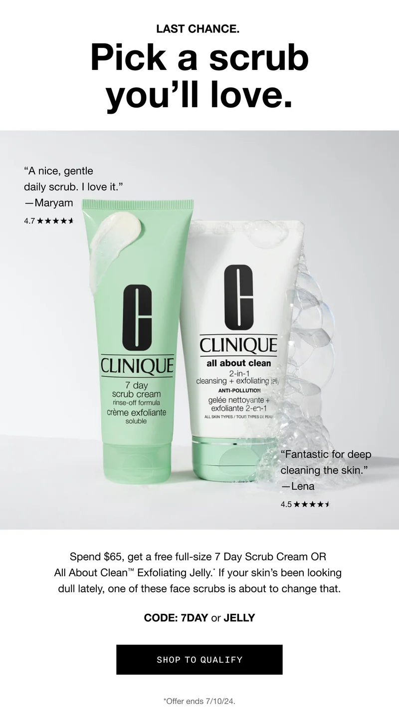 Last chance. Pick a scrub you’ll love. “A nice, gentle daily scrub. I love it.” —Maryam | “Fantastic for deep cleaning the skin.” —Lena | Spend $65, get a free full-size 7 Day Scrub Cream OR All About Clean™ Exfoliating Jelly.* If your skin’s been looking dull lately, one of these face scrubs is about to change that. Code: 7DAY or JELLY | Shop to Qualify | *Offer ends 7/10/24.