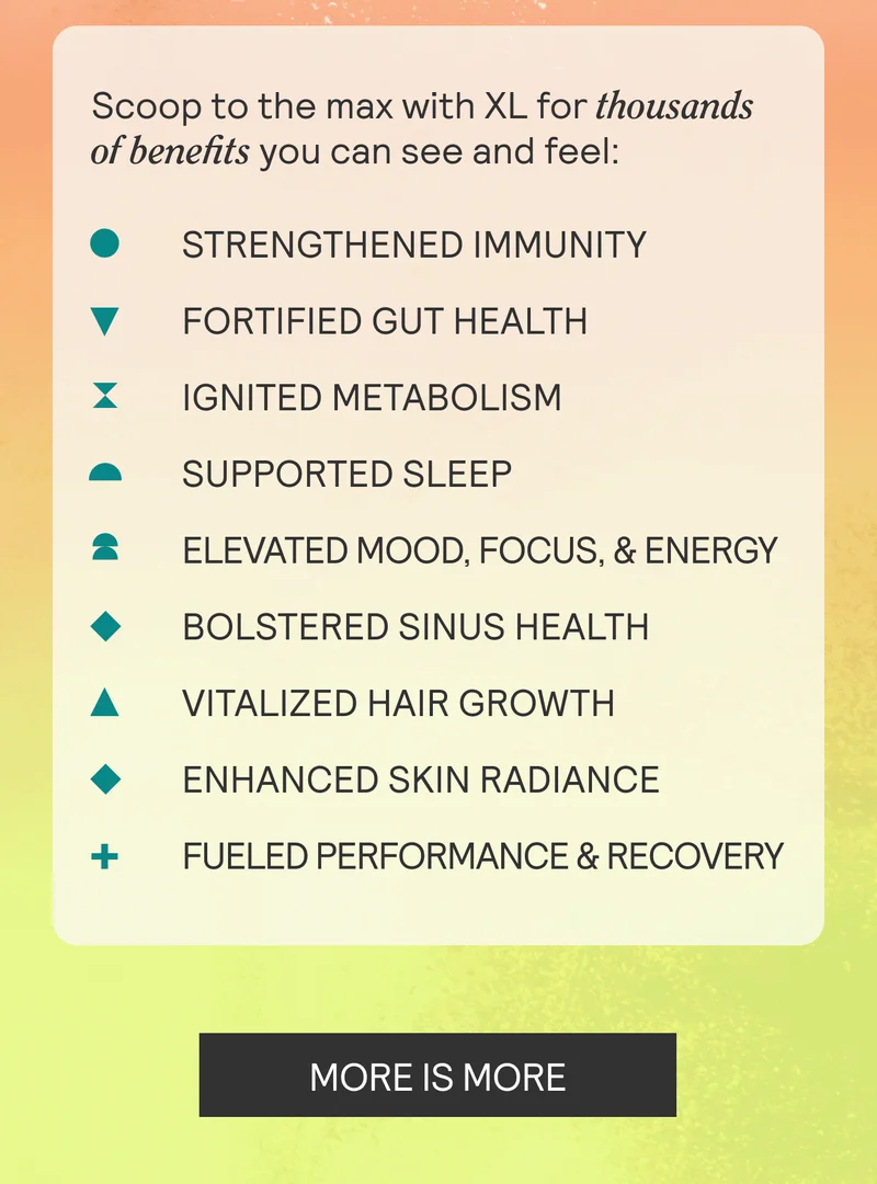 Scoop to the max with XL for thousands of benefits you can see and feel: Strengthened Immunity. Fortified Gut Health. ignited Metabolism. Supported Sleep. Elevated Mood, Focus, & Energy. Bolstered Sinus Health. Vitalized Hair Grrowth. Enhanced Skin Radiance. Fueled Performance & Recovery. MORE IS MORE