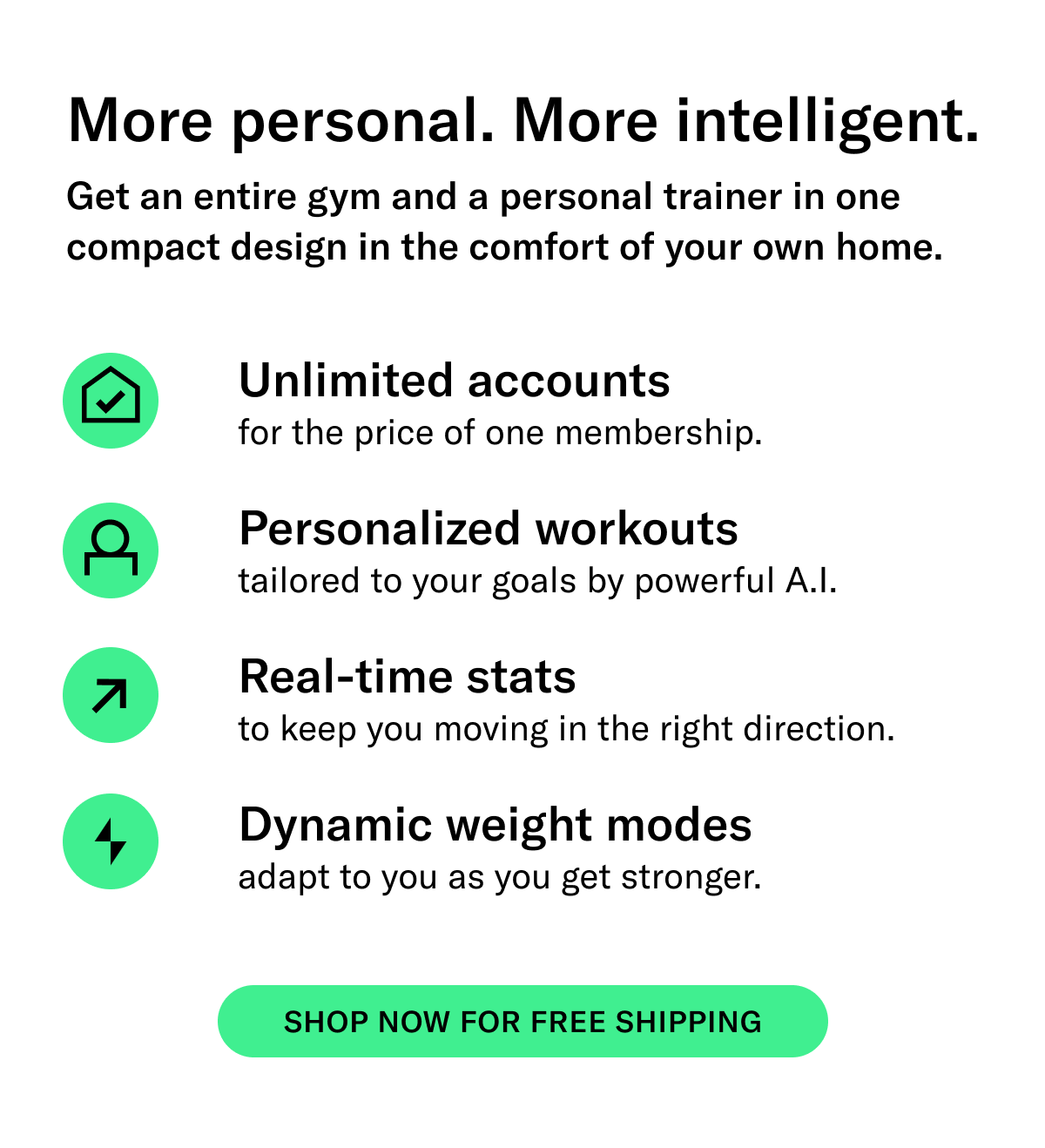 SUBHEAD: More personal. More intelligent.  BODY: Get an entire gym and a personal trainer in one compact design in the comfort of your home.   -Unlimited accounts for the price of one membership  -Personalized workout recommendations  -Real-time stats to know you are moving in the right direction  -Dynamic weight modes   CTA: Shop Now for Free Shipping