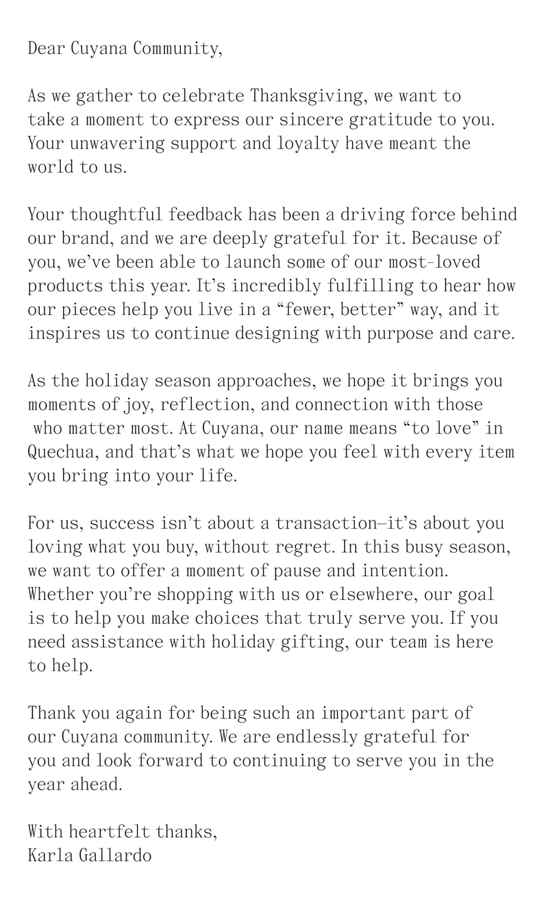 Dear Cuyana Community,  As we gather to celebrate Thanksgiving, we want to take a moment to express our sincere gratitude to you. Your unwavering support and loyalty have meant the world to us.  Your thoughtful feedback has been a driving force behind our brand, and we are deeply grateful for it. Because of you, we’ve been able to launch some of our most-loved products this year. It’s incredibly fulfilling to hear how our pieces help you live in a “fewer, better” way, and it inspires us to continue designing with purpose and care.  As the holiday season approaches, we hope it brings you moments of joy, reflection, and connection with those who matter most. At Cuyana, our name means “to love” in Quechua, and that’s what we hope you feel with every item you bring into your life.   For us, success isn’t about a transaction—it’s about you loving what you buy, without regret. In this busy season, we want to offer a moment of pause and intention. Whether you’re shopping with us or elsewhere, our goal is to help you make choices that truly serve you. If you need assistance with holiday gifting, our team is here to help.  Thank you again for being such an important part of our Cuyana community. We are endlessly grateful for you and look forward to continuing to serve you in the year ahead.  With heartfelt thanks, Karla Gallardo