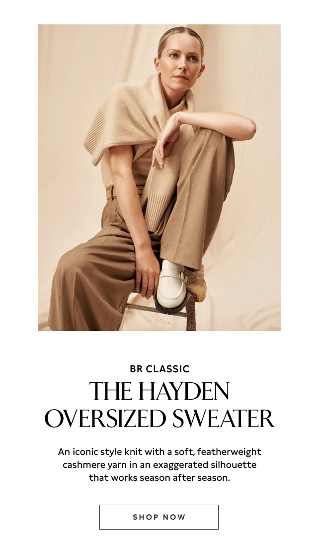 THE HAYDEN OVERSIZED SWEATER An iconic style knit with a soft, featherweight cashmere yarn in an exaggerated silhouette that works season after season. SHOP NOW