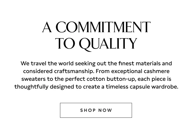 A COMMITMENT TO QUALITY We travel the world seeking out the finest materials and considered craftsmanship. From exceptional cashmere sweaters to the perfect cotton button-up, each piece is thoughtfully designed to create a timeless capsule wardrobe. Shop now.