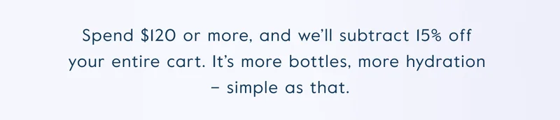Spend $120 or more, and we’ll subtract 15% off  your entire cart. It’s more bottles, more hydration  – simple as that.