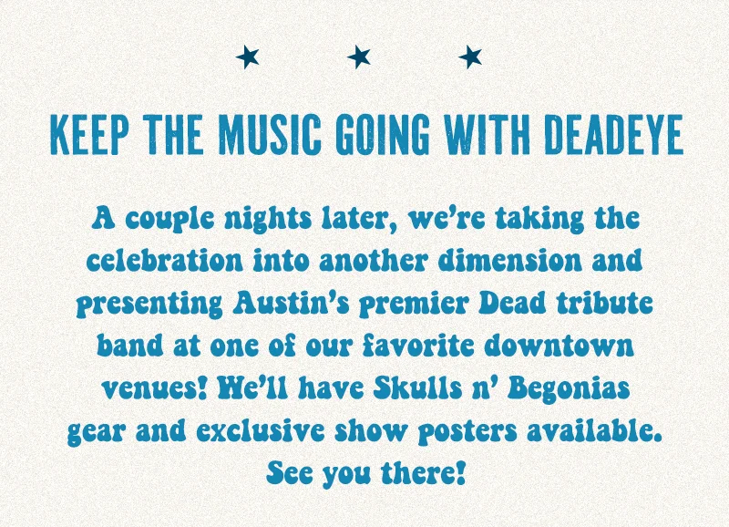 A couple nights later, we’re taking the celebration into another dimension and presenting Austin’s premier Dead tribute band at one of our favorite downtown venues! We’ll have Skulls n’ Begonias gear and exclusive show posters available. See you there!
