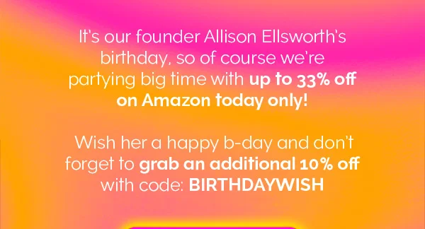 It's our founder Allison Ellsworth's birthday, so of course we're partying big time with up to 33% odd on Amazon today only! Wish her a happy b-day and don't forget to grab an additional 10% off with code: BIRTHDAYWISH