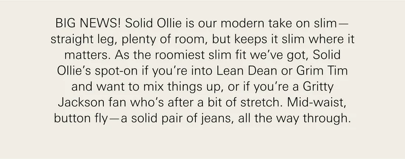 BIG NEWS! Solid Ollie is our modern take on slim—straight leg, plenty of room, but keeps it slim where it matters. As the roomiest slim fit we’ve got, Solid Ollie’s spot-on if you’re into Lean Dean or Grim Tim and want to mix things up, or if you’re a Gritty Jackson fan who’s after a bit of stretch. Mid-waist, button fly—a solid pair of jeans, all the way through.
