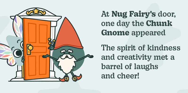 At Nug Fairy's door, one day the Chunk Gnome appeared. The spirit of kindness and creativity met a barrel of laughs and cheer!