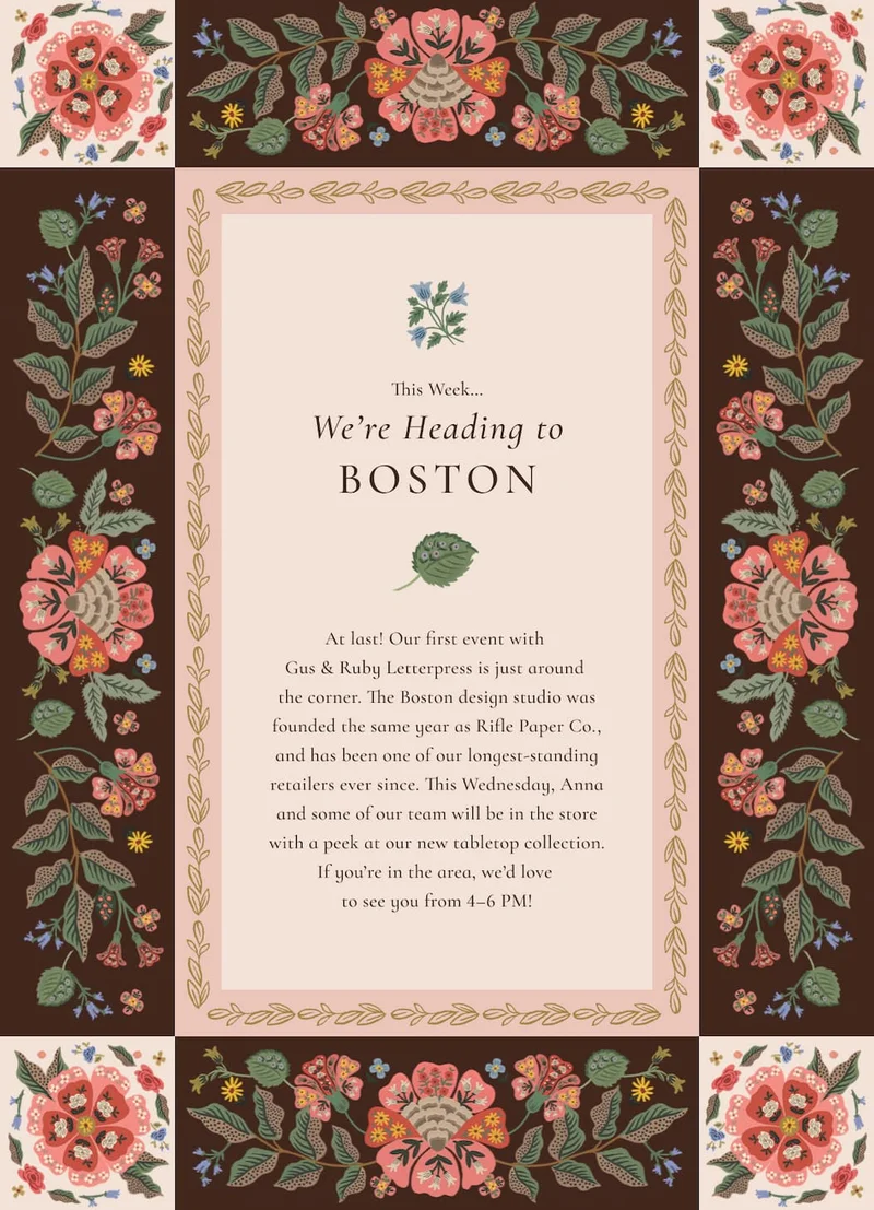 This Week… We’re Heading to Boston  At last! Our first event with  Gus & Ruby Letterpress is just around  the corner. The Boston design studio was founded the same year as Rifle Paper Co., and has been one of our longest-standing retailers ever since. This Wednesday, Anna and some of our team will be in the store with a peek at our new tabletop collection. If you’re in the area, we’d love  to see you from 4–6 PM!