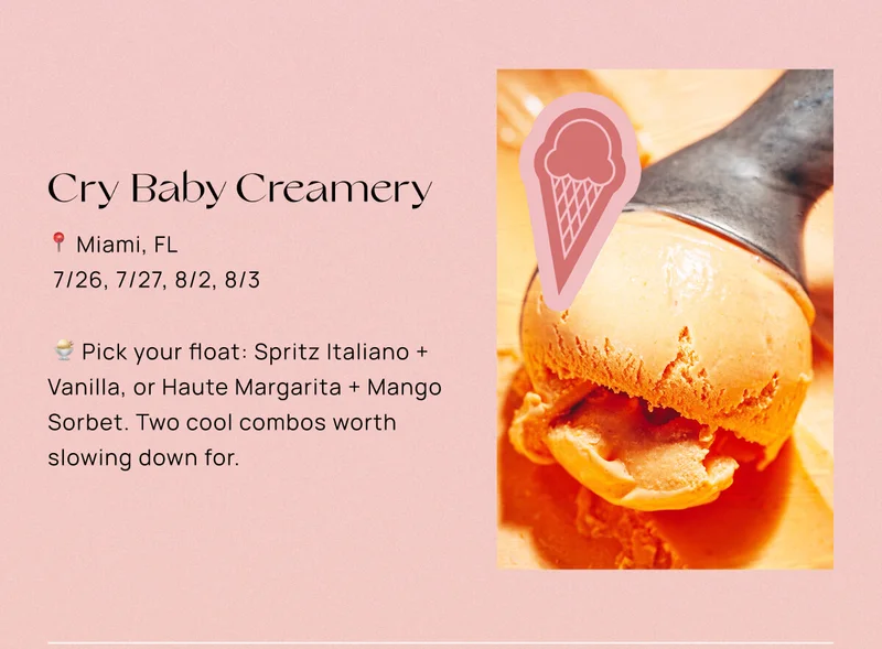 Cry Baby Creamery  📍 Miami, FL  📅 7/26, 7/27, 8/2, 8/3  🍨 Pick your float: Spritz Italiano + Vanilla, or Haute Margarita + Mango Sorbet. Two cool combos worth slowing down for.