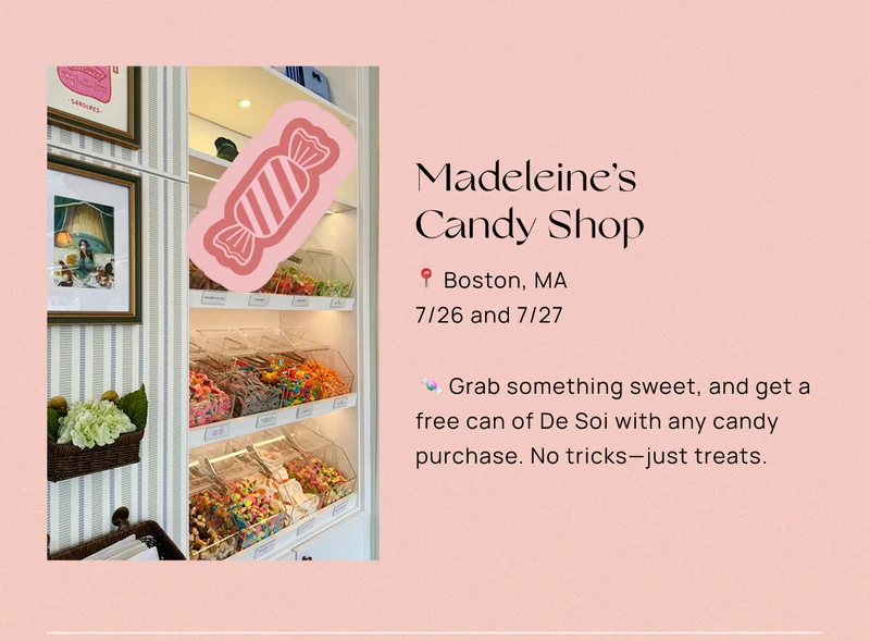Madeleine’s Candy Shop  📍 Boston, MA  📅 7/26 and 7/27  🍬 Grab something sweet, and get a free can of De Soi with any candy purchase. No tricks—just treats.
