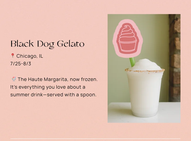 Black Dog Gelato  📍 Chicago, IL  📅 7/25-8/3  🍧 The Haute Margarita, now frozen. It’s everything you love about a summer drink—served with a spoon.