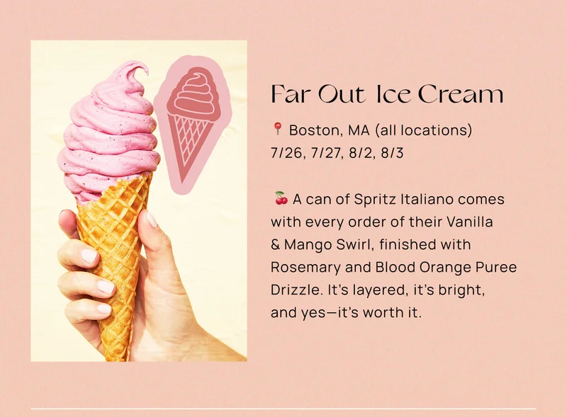 Far Out Ice Cream  📍 Boston, MA (all locations)  📅 7/26, 7/27, 8/2, 8/3  🍒 A can of Spritz Italiano comes with every order of their Vanilla & Mango Swirl, finished with Rosemary and Blood Orange Puree Drizzle. It’s layered, it’s bright, and yes—it’s worth it.